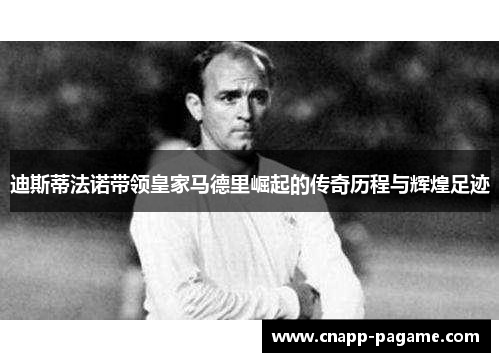 迪斯蒂法诺带领皇家马德里崛起的传奇历程与辉煌足迹