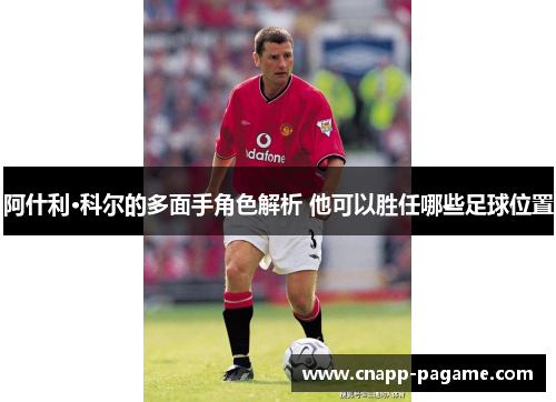 阿什利·科尔的多面手角色解析 他可以胜任哪些足球位置