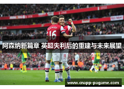 阿森纳新篇章 英超失利后的重建与未来展望